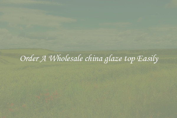 Order A Wholesale china glaze top Easily