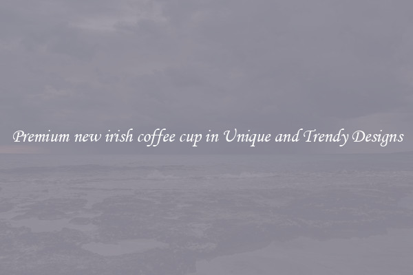 Premium new irish coffee cup in Unique and Trendy Designs